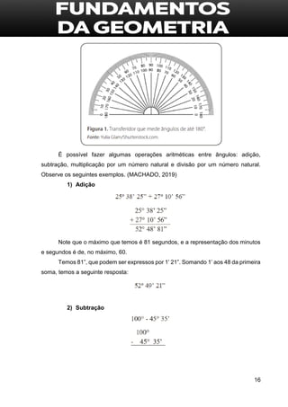 16
É possível fazer algumas operações aritméticas entre ângulos: adição,
subtração, multiplicação por um número natural e divisão por um número natural.
Observe os seguintes exemplos. (MACHADO, 2019)
1) Adição
Note que o máximo que temos é 81 segundos, e a representação dos minutos
e segundos é de, no máximo, 60.
Temos 81”, que podem ser expressos por 1’ 21”. Somando 1’ aos 48 da primeira
soma, temos a seguinte resposta:
2) Subtração
 
