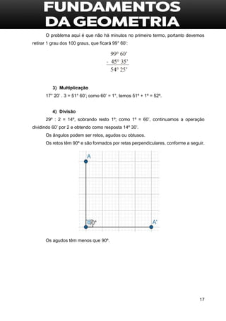 17
O problema aqui é que não há minutos no primeiro termo, portanto devemos
retirar 1 grau dos 100 graus, que ficará 99° 60’:
3) Multiplicação
17° 20’ . 3 = 51° 60’; como 60’ = 1°, temos 51º + 1º = 52º.
4) Divisão
29º : 2 = 14º, sobrando resto 1º; como 1º = 60’, continuamos a operação
dividindo 60’ por 2 e obtendo como resposta 14º 30’.
Os ângulos podem ser retos, agudos ou obtusos.
Os retos têm 90º e são formados por retas perpendiculares, conforme a seguir.
Os agudos têm menos que 90º.
 
