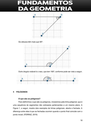18
Os obtusos têm mais que 90º.
Outro ângulo notável é o raso, que tem 180º, conforme pode ser visto a seguir.
5 POLÍGONOS
O que são os polígonos?
Para definirmos o que são os polígonos, iniciaremos pela linha poligonal, que é
uma sequência de segmentos não colineares pertencentes a um mesmo plano. A
Figura 1, a seguir, mostra dois exemplos de linhas poligonais: aberta e fechada. A
diferença entre elas é que as fechadas ocorrem quando o ponto final coincide com o
ponto inicial. (FERRAZ, 2019)
 