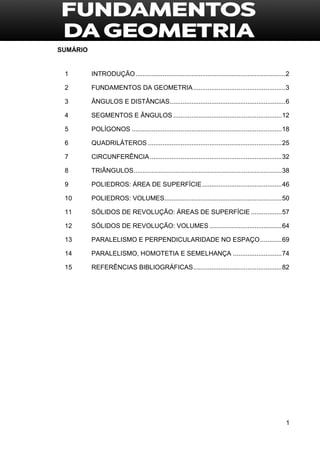1
SUMÁRIO
1 INTRODUÇÃO...................................................................................2
2 FUNDAMENTOS DA GEOMETRIA...................................................3
3 ÂNGULOS E DISTÂNCIAS................................................................6
4 SEGMENTOS E ÂNGULOS ............................................................12
5 POLÍGONOS ...................................................................................18
6 QUADRILÁTEROS ..........................................................................25
7 CIRCUNFERÊNCIA.........................................................................32
8 TRIÂNGULOS..................................................................................38
9 POLIEDROS: ÁREA DE SUPERFÍCIE............................................46
10 POLIEDROS: VOLUMES.................................................................50
11 SÓLIDOS DE REVOLUÇÃO: ÁREAS DE SUPERFÍCIE .................57
12 SÓLIDOS DE REVOLUÇÃO: VOLUMES ........................................64
13 PARALELISMO E PERPENDICULARIDADE NO ESPAÇO............69
14 PARALELISMO, HOMOTETIA E SEMELHANÇA ...........................74
15 REFERÊNCIAS BIBLIOGRÁFICAS.................................................82
 
