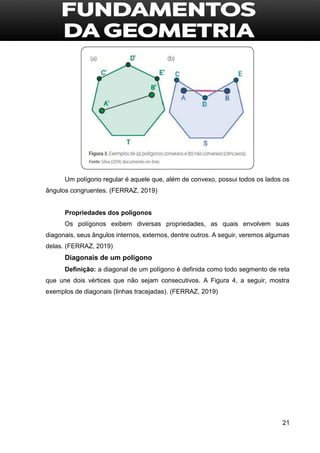 21
Um polígono regular é aquele que, além de convexo, possui todos os lados os
ângulos congruentes. (FERRAZ, 2019)
Propriedades dos polígonos
Os polígonos exibem diversas propriedades, as quais envolvem suas
diagonais, seus ângulos internos, externos, dentre outros. A seguir, veremos algumas
delas. (FERRAZ, 2019)
Diagonais de um polígono
Definição: a diagonal de um polígono é definida como todo segmento de reta
que une dois vértices que não sejam consecutivos. A Figura 4, a seguir, mostra
exemplos de diagonais (linhas tracejadas). (FERRAZ, 2019)
 