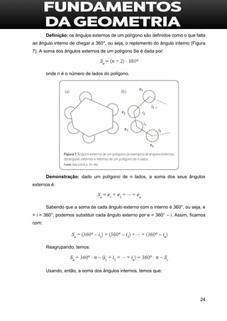 24
Definição: os ângulos externos de um polígono são definidos como o que falta
ao ângulo interno de chegar a 360°, ou seja, o replemento do ângulo interno (Figura
7). A soma dos ângulos externos de um polígono Se é dada por:
onde n é o número de lados do polígono.
Demonstração: dado um polígono de n lados, a soma dos seus ângulos
externos é:
Sabendo que a soma de cada ângulo externo com o interno é 360°, ou seja, e
+ i = 360°, podemos substituir cada ângulo externo por e = 360° – i. Assim, ficamos
com:
Reagrupando, temos:
Usando, então, a soma dos ângulos internos, temos que:
 