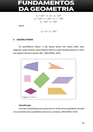 25
Assim:
6 QUADRILÁTEROS
Os quadriláteros (Figura 1) são figuras planas com quatro lados, duas
diagonais, quatro vértices, quatro ângulos internos e quatro ângulos externos. A soma
dos ângulos internos é sempre 360°. (MACHADO, 2019)
Classificação
A primeira classificação que se deve ter em mente sobre quadriláteros consiste
em sua divisão entre quadriláteros côncavos e convexos. (MACHADO, 2019)
 