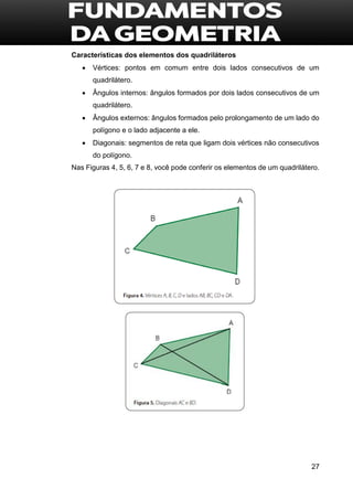 27
Características dos elementos dos quadriláteros
 Vértices: pontos em comum entre dois lados consecutivos de um
quadrilátero.
 Ângulos internos: ângulos formados por dois lados consecutivos de um
quadrilátero.
 Ângulos externos: ângulos formados pelo prolongamento de um lado do
polígono e o lado adjacente a ele.
 Diagonais: segmentos de reta que ligam dois vértices não consecutivos
do polígono.
Nas Figuras 4, 5, 6, 7 e 8, você pode conferir os elementos de um quadrilátero.
 