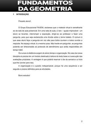 2
1 INTRODUÇÃO
Prezado aluno!
O Grupo Educacional FAVENI, esclarece que o material virtual é semelhante
ao da sala de aula presencial. Em uma sala de aula, é raro – quase improvável - um
aluno se levantar, interromper a exposição, dirigir-se ao professor e fazer uma
pergunta, para que seja esclarecida uma dúvida sobre o tema tratado. O comum é
que esse aluno faça a pergunta em voz alta para todos ouvirem e todos ouvirão a
resposta. No espaço virtual, é a mesma coisa. Não hesite em perguntar, as perguntas
poderão ser direcionadas ao protocolo de atendimento que serão respondidas em
tempo hábil.
Os cursos à distância exigem do aluno tempo e organização. No caso da nossa
disciplina é preciso ter um horário destinado à leitura do texto base e à execução das
avaliações propostas. A vantagem é que poderá reservar o dia da semana e a hora
que lhe convier para isso.
A organização é o quesito indispensável, porque há uma sequência a ser
seguida e prazos definidos para as atividades.
Bons estudos!
 