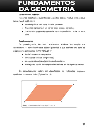 29
Quadriláteros notáveis
Podemos classificar os quadriláteros segundo a posição relativa entre os seus
lados. (MACHADO, 2019)
 Paralelogramos: têm lados opostos paralelos.
 Trapézios: apresentam um par de lados opostos paralelos.
 Um terceiro grupo não apresenta nenhum paralelismo entre os seus
lados.
Paralelogramos
Os paralelogramos têm uma característica adicional em relação aos
quadriláteros — apresentam lados opostos paralelos, o que acarreta uma série de
propriedades particulares: (MACHADO, 2019)
 têm lados opostos congruentes;
 têm ângulos opostos congruentes;
 apresentam ângulos adjacentes suplementares;
 as diagonais de um paralelogramo cruzam-se em seus pontos médios.
Os paralelogramos podem ser classificados em retângulos, losangos,
quadrados ou nenhum deles (Figuras 9 e 10).
 