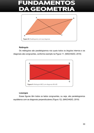 30
Retângulo
Os retângulos são paralelogramos nos quais todos os ângulos internos e as
diagonais são congruentes, conforme exemplo na Figura 11. (MACHADO, 2019)
Losangos
Essas figuras têm todos os lados congruentes, ou seja, são paralelogramos
equiláteros com as diagonais perpendiculares (Figura 12). (MACHADO, 2019)
 
