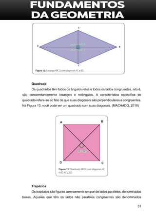 31
Quadrado
Os quadrados têm todos os ângulos retos e todos os lados congruentes, isto é,
são concomitantemente losangos e retângulos. A característica específica do
quadrado refere-se ao fato de que suas diagonais são perpendiculares e congruentes.
Na Figura 13, você pode ver um quadrado com suas diagonais. (MACHADO, 2019)
Trapézios
Os trapézios são figuras com somente um par de lados paralelos, denominados
bases. Aqueles que têm os lados não paralelos congruentes são denominados
 