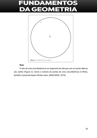 34
Raio
O raio de uma circunferência é um segmento de reta que une um ponto dela ao
seu centro (Figura 3). Como o número de pontos de uma circunferência é infinito,
também é possível traçar infinitos raios. (MACHADO, 2019)
 