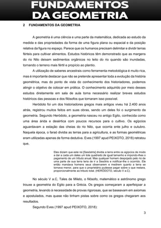 3
2 FUNDAMENTOS DA GEOMETRIA
A geometria é uma ciência e uma parte da matemática, dedicada ao estudo da
medida e das propriedades da forma de uma figura plana ou espacial e da posição
relativa da figura no espaço. Parece que os humanos precisam delimitar e dividir terras
férteis para cultivar alimentos. Estudos históricos têm demonstrado que as margens
do rio Nilo deixam sedimentos orgânicos no leito do rio quando são inundadas,
tornando o terreno mais fértil e propício ao plantio.
A utilização de saberes ancestrais como ferramenta metodológica é muito rica,
mas é importante destacar que não se pretende apresentar toda a evolução da história
geométrica, mas do ponto de vista do conhecimento dos historiadores, podemos
atingir o objetivo de colocar em prática. O conhecimento adquirido por meio desses
estudos diretamente em sala de aula torna necessário realizar breves estudos
históricos das pessoas e dos filósofos que tornaram isso possível.
Heródoto foi um dos historiadores gregos mais antigos viveu há 2.400 anos
atrás, registrou muitos feitos em suas obras, sendo um deles foi o surgimento da
geometria. Segundo Heródoto, a geometria nasceu no antigo Egito, conhecida como
uma área árida e desértica com poucos recursos para o cultivo. Os egípcios
aguardavam a estação das cheias do rio Nilo, que ocorria ente julho e outubro.
Naquela época, o faraó dividia as terras para a agricultura, e as formas geométricas
eram utilizadas apenas de forma dedutiva. Eves (1997 apud PEIXOTO, 2018) retratou
que,
Eles diziam que este rei [Sesóstris] dividia a terra entre os egípcios de modo
a dar a cada um deles um lote quadrado de igual tamanho e impondo-lhes o
pagamento de um tributo anual. Mas qualquer homem despojado pelo rio de
uma parte de sua terra teria de ir a Sesótris e notificar-lhe o ocorrido. Ele
então mandava homens seus observarem e medirem quanto a terra se
tornava menor, para que o proprietário pudesse pagar sobre o que restara,
proporcionalmente ao tributo total. (HERÓDOTO, século V a.C).
No século V a.C, Tales de Mileto, o filósofo, matemático e astrônomo grego
trouxe a geometria do Egito para a Grécia. Os gregos começaram a aperfeiçoar a
geometria, levando à necessidade de provas rigorosas, que se baseavam em axiomas
e apostulados, mas quase não tinham pistas sobre como os gregos chegaram aos
resultados.
Segundo Eves (1997 apud PEIXOTO, 2018):
 