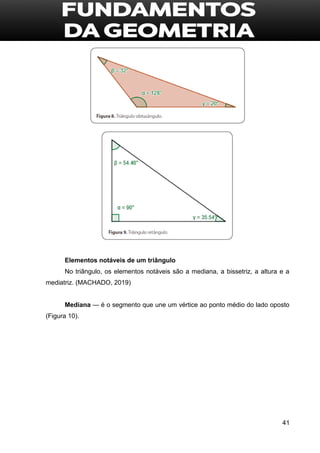 41
Elementos notáveis de um triângulo
No triângulo, os elementos notáveis são a mediana, a bissetriz, a altura e a
mediatriz. (MACHADO, 2019)
Mediana — é o segmento que une um vértice ao ponto médio do lado oposto
(Figura 10).
 