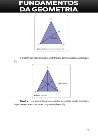 42
O encontro das três medianas de um triângulo é denominado baricentro (Figura
11).
Bissetriz — é o segmento que une o vértice ao seu lado oposto, dividindo o
ângulo do vértice em duas partes congruentes (Figura 12).
 