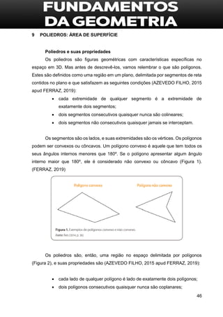 46
9 POLIEDROS: ÁREA DE SUPERFÍCIE
Poliedros e suas propriedades
Os poliedros são figuras geométricas com características específicas no
espaço em 3D. Mas antes de descrevê-los, vamos relembrar o que são polígonos.
Estes são definidos como uma região em um plano, delimitada por segmentos de reta
contidos no plano e que satisfazem as seguintes condições (AZEVEDO FILHO, 2015
apud FERRAZ, 2019):
 cada extremidade de qualquer segmento é a extremidade de
exatamente dois segmentos;
 dois segmentos consecutivos quaisquer nunca são colineares;
 dois segmentos não consecutivos quaisquer jamais se interceptam.
Os segmentos são os lados, e suas extremidades são os vértices. Os polígonos
podem ser convexos ou côncavos. Um polígono convexo é aquele que tem todos os
seus ângulos internos menores que 180º. Se o polígono apresentar algum ângulo
interno maior que 180º, ele é considerado não convexo ou côncavo (Figura 1).
(FERRAZ, 2019)
Os poliedros são, então, uma região no espaço delimitada por polígonos
(Figura 2), e suas propriedades são (AZEVEDO FILHO, 2015 apud FERRAZ, 2019):
 cada lado de qualquer polígono é lado de exatamente dois polígonos;
 dois polígonos consecutivos quaisquer nunca são coplanares;
 