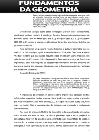 4
Esse nível mais elevado do desenvolvimento da natureza da geometria pode
ser chamado “geometria cientifica” uma vez que indução, ensaio, erro e
procedimentos empíricos eram instrumentos de descobertas. A geometria
transformou-se num conjunto de receitas práticas e resultados de laboratório,
alguns corretos e alguns apenas aproximados, referentes a áreas, volumes
e relações entre figura s sugeridas por objetos físicos (EVES, 1997, p. 3 apud
PEIXOTO, 2018)
Documentos antigos sobre essas civilizações provam esse conhecimento,
geralmente também relatado à astrologia, filósofos famosos dos predecessores de
Euclides, como Tales de Mileto (640-546 a.C), Pitágoras (580-500 a.C) e Eudosius
(408-355 a.C), gênios e grandes matemáticos deram-lhe uma forma definitiva ao
provar essas teorias.
Para completar um pequeno resumo histórico, a palavra Geometria, que se
originou na Grécia antiga, significa a escala da terra. Entre elas, Geo "terra" e Metria
"medida" indicam que as pessoas naquela época precisavam usar a medição para
delimitar seu território como o início da geometria, falar sobre sua origem é de extrema
importância, o ser humano partiu da necessidade de entender melhor o ambiente em
que vive e mostrar aos alunos as dificuldades que enfrentam ao deduzir as melhorias
que ainda hoje utilizamos.
Segundo D’Ambrosio (1999):
As idéias matemáticas comparecem em toda a evolução da humanidade,
definindo estratégias de ação para lidar com o ambiente, criando e
desenhando instrumentos para esse fim, e buscando explicações sobre os
fatos e fenômenos da natureza e para a própria existência. Em todos os
momentos da história e em todas as civilizações, as idéias matemáticas estão
presentes em todas as formas de fazer e de saber. (D’AMBROSIO 1999, p.
97 apud PEIXOTO, 2018).
A importância do professor em compreender a origem e sua aplicação ajuda a
refletir sobre sua prática diária e a agir de diferentes formas, agora ensinar e aprender
são mais consistentes, para Marc Bloch (2002, p.75 apud PEIXOTO, 2018), fato, nada
mais vai mudar. Mas a compreensão do passado está mudando e melhorando
constantemente.
Por meio do ensino de História da Geometria e da sua colocação em prática
como atrativo em sala de aula, os alunos percebem que a teoria proposta e
concretizada hoje vem do grande desafio enfrentado pelos matemáticos da época. A
construção de conhecimentos polêmicos auxilia na compreensão de conceitos e
definições, é mais significativa para os alunos, e tem a oportunidade de compreender
 