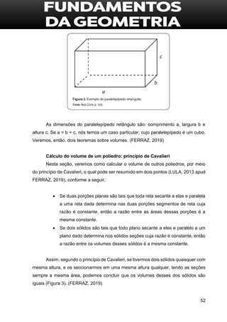 52
As dimensões do paralelepípedo retângulo são: comprimento a, largura b e
altura c. Se a = b = c, nós temos um caso particular, cujo paralelepípedo é um cubo.
Veremos, então, dois teoremas sobre volumes. (FERRAZ, 2019)
Cálculo do volume de um poliedro: princípio de Cavalieri
Nesta seção, veremos como calcular o volume de outros poliedros, por meio
do princípio de Cavalieri, o qual pode ser resumido em dois pontos (LULA, 2013 apud
FERRAZ, 2019), conforme a seguir.
 Se duas porções planas são tais que toda reta secante a elas e paralela
a uma reta dada determina nas duas porções segmentos de reta cuja
razão é constante, então a razão entre as áreas dessas porções é a
mesma constante.
 Se dois sólidos são tais que todo plano secante a eles e paralelo a um
plano dado determina nos sólidos seções cuja razão é constante, então
a razão entre os volumes desses sólidos é a mesma constante.
Assim, segundo o princípio de Cavalieri, se tivermos dois sólidos quaisquer com
mesma altura, e os seccionarmos em uma mesma altura qualquer, tendo as seções
sempre a mesma área, podemos concluir que os volumes desses dos sólidos são
iguais (Figura 3). (FERRAZ, 2019)
 