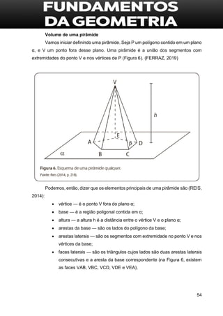 54
Volume de uma pirâmide
Vamos iniciar definindo uma pirâmide. Seja P um polígono contido em um plano
α, e V um ponto fora desse plano. Uma pirâmide é a união dos segmentos com
extremidades do ponto V e nos vértices de P (Figura 6). (FERRAZ, 2019)
Podemos, então, dizer que os elementos principais de uma pirâmide são (REIS,
2014):
 vértice — é o ponto V fora do plano α;
 base — é a região poligonal contida em α;
 altura — a altura h é a distância entre o vértice V e o plano α;
 arestas da base — são os lados do polígono da base;
 arestas laterais — são os segmentos com extremidade no ponto V e nos
vértices da base;
 faces laterais — são os triângulos cujos lados são duas arestas laterais
consecutivas e a aresta da base correspondente (na Figura 6, existem
as faces VAB, VBC, VCD, VDE e VEA).
 