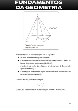 56
As características da pirâmide regular são as seguintes:
 as faces laterais são triângulos isósceles;
 a altura de uma face lateral da pirâmide regular em relação à aresta da
base é denominada apótema de pirâmide (p);
 a distância do centro do polígono à aresta da base é denominada
apótema da base (b);
 a altura (h) de uma pirâmide regular tem extremidades no vértice V e no
centro do polígono da base O.
O volume de uma pirâmide é dado por:
Ou seja, é a área da base Ab multiplicada pela altura h e dividida por 3.
 
