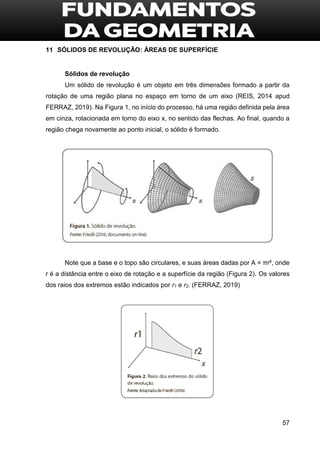 57
11 SÓLIDOS DE REVOLUÇÃO: ÁREAS DE SUPERFÍCIE
Sólidos de revolução
Um sólido de revolução é um objeto em três dimensões formado a partir da
rotação de uma região plana no espaço em torno de um eixo (REIS, 2014 apud
FERRAZ, 2019). Na Figura 1, no início do processo, há uma região definida pela área
em cinza, rotacionada em torno do eixo x, no sentido das flechas. Ao final, quando a
região chega novamente ao ponto inicial, o sólido é formado.
Note que a base e o topo são circulares, e suas áreas dadas por A = πr², onde
r é a distância entre o eixo de rotação e a superfície da região (Figura 2). Os valores
dos raios dos extremos estão indicados por r1 e r2. (FERRAZ, 2019)
 