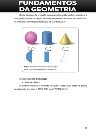 58
Dentre os sólidos de revolução mais conhecidos, estão a esfera, o cilindro e o
cone, gerados a partir da rotação de três figuras geométricas planas: um semicírculo,
um retângulo e um triângulo reto (Figura 3). (FERRAZ, 2019)
Áreas de sólidos de revolução
 Área do cilindro
O cilindro de revolução, mostrado na Figura 4, possui suas bases em planos
paralelos entre si e altura h (REIS, 2014 apud FERRAZ, 2019).
 