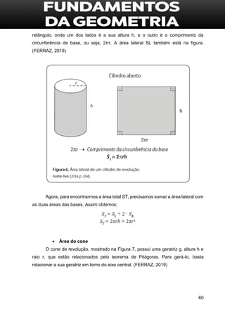 60
retângulo, onde um dos lados é a sua altura h, e o outro é o comprimento da
circunferência de base, ou seja, 2πr. A área lateral SL também está na figura.
(FERRAZ, 2019)
Agora, para encontrarmos a área total ST, precisamos somar a área lateral com
as duas áreas das bases. Assim obtemos:
 Área do cone
O cone de revolução, mostrado na Figura 7, possui uma geratriz g, altura h e
raio r, que estão relacionados pelo teorema de Pitágoras. Para gerá-lo, basta
rotacionar a sua geratriz em torno do eixo central. (FERRAZ, 2019)
 
