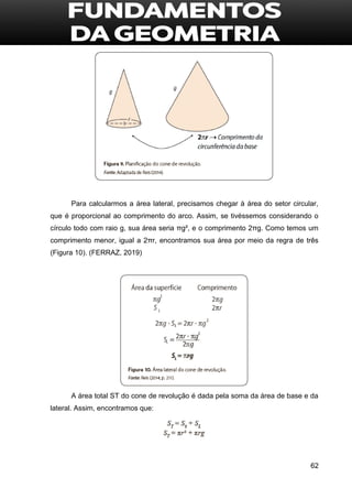 62
Para calcularmos a área lateral, precisamos chegar à área do setor circular,
que é proporcional ao comprimento do arco. Assim, se tivéssemos considerando o
círculo todo com raio g, sua área seria πg², e o comprimento 2πg. Como temos um
comprimento menor, igual a 2πr, encontramos sua área por meio da regra de três
(Figura 10). (FERRAZ, 2019)
A área total ST do cone de revolução é dada pela soma da área de base e da
lateral. Assim, encontramos que:
 
