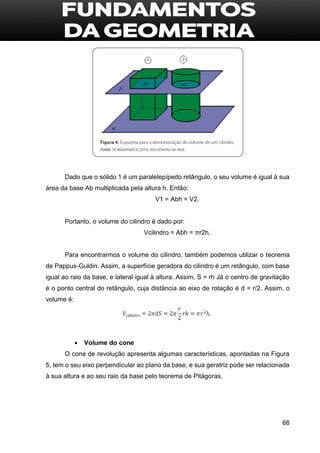 66
Dado que o sólido 1 é um paralelepípedo retângulo, o seu volume é igual à sua
área da base Ab multiplicada pela altura h. Então:
V1 = Abh = V2.
Portanto, o volume do cilindro é dado por:
Vcilindro = Abh = πr2h.
Para encontrarmos o volume do cilindro, também podemos utilizar o teorema
de Pappus-Guldin. Assim, a superfície geradora do cilindro é um retângulo, com base
igual ao raio da base, e lateral igual à altura. Assim, S = rh Já o centro de gravitação
é o ponto central do retângulo, cuja distância ao eixo de rotação é d = r/2. Assim, o
volume é:
 Volume do cone
O cone de revolução apresenta algumas características, apontadas na Figura
5, tem o seu eixo perpendicular ao plano da base, e sua geratriz pode ser relacionada
à sua altura e ao seu raio da base pelo teorema de Pitágoras.
 