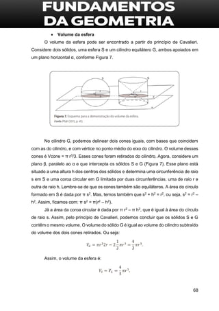 68
 Volume da esfera
O volume da esfera pode ser encontrado a partir do princípio de Cavalieri.
Considere dois sólidos, uma esfera S e um cilindro equilátero G, ambos apoiados em
um plano horizontal α, conforme Figura 7.
No cilindro G, podemos delinear dois cones iguais, com bases que coincidem
com as do cilindro, e com vértice no ponto médio do eixo do cilindro. O volume desses
cones é Vcone = π r3/3. Esses cones foram retirados do cilindro. Agora, considere um
plano β, paralelo ao α e que intercepta os sólidos S e G (Figura 7). Esse plano está
situado a uma altura h dos centros dos sólidos e determina uma circunferência de raio
s em S e uma coroa circular em G limitada por duas circunferências, uma de raio r e
outra de raio h. Lembre-se de que os cones também são equiláteros. A área do círculo
formado em S é dada por π s2. Mas, temos também que s2 + h2 = r2, ou seja, s2 = r2 –
h2. Assim, ficamos com: π s2 = π(r2 – h2).
Já a área da coroa circular é dada por π r2 – π h2, que é igual à área do círculo
de raio s. Assim, pelo princípio de Cavalieri, podemos concluir que os sólidos S e G
contêm o mesmo volume. O volume do sólido G é igual ao volume do cilindro subtraído
do volume dos dois cones retirados. Ou seja:
Assim, o volume da esfera é:
 