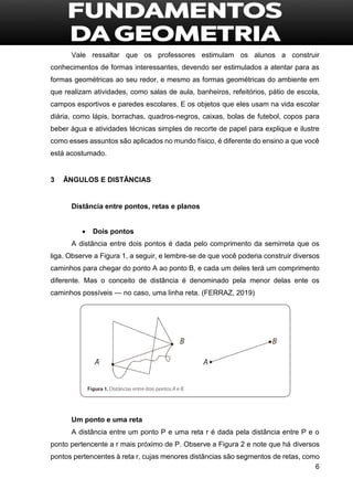 6
Vale ressaltar que os professores estimulam os alunos a construir
conhecimentos de formas interessantes, devendo ser estimulados a atentar para as
formas geométricas ao seu redor, e mesmo as formas geométricas do ambiente em
que realizam atividades, como salas de aula, banheiros, refeitórios, pátio de escola,
campos esportivos e paredes escolares. E os objetos que eles usam na vida escolar
diária, como lápis, borrachas, quadros-negros, caixas, bolas de futebol, copos para
beber água e atividades técnicas simples de recorte de papel para explique e ilustre
como esses assuntos são aplicados no mundo físico, é diferente do ensino a que você
está acostumado.
3 ÂNGULOS E DISTÂNCIAS
Distância entre pontos, retas e planos
 Dois pontos
A distância entre dois pontos é dada pelo comprimento da semirreta que os
liga. Observe a Figura 1, a seguir, e lembre-se de que você poderia construir diversos
caminhos para chegar do ponto A ao ponto B, e cada um deles terá um comprimento
diferente. Mas o conceito de distância é denominado pela menor delas ente os
caminhos possíveis — no caso, uma linha reta. (FERRAZ, 2019)
Um ponto e uma reta
A distância entre um ponto P e uma reta r é dada pela distância entre P e o
ponto pertencente a r mais próximo de P. Observe a Figura 2 e note que há diversos
pontos pertencentes à reta r, cujas menores distâncias são segmentos de retas, como
 