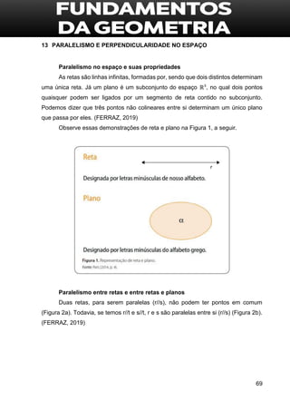 69
13 PARALELISMO E PERPENDICULARIDADE NO ESPAÇO
Paralelismo no espaço e suas propriedades
As retas são linhas infinitas, formadas por, sendo que dois distintos determinam
uma única reta. Já um plano é um subconjunto do espaço ℝ³, no qual dois pontos
quaisquer podem ser ligados por um segmento de reta contido no subconjunto.
Podemos dizer que três pontos não colineares entre si determinam um único plano
que passa por eles. (FERRAZ, 2019)
Observe essas demonstrações de reta e plano na Figura 1, a seguir.
Paralelismo entre retas e entre retas e planos
Duas retas, para serem paralelas (r//s), não podem ter pontos em comum
(Figura 2a). Todavia, se temos r//t e s//t, r e s são paralelas entre si (r//s) (Figura 2b).
(FERRAZ, 2019)
 