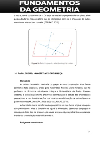 74
à reta s, que é concorrente de r. Ou seja, se a reta t for perpendicular ao plano, ela é
perpendicular às retas do plano que se intersectam com ela e ortogonais às outras
que não se intersectam com ela. (FERRAZ, 2019)
14 PARALELISMO, HOMOTETIA E SEMELHANÇA
Homotetia
A palavra homotetia, derivada do grego, é uma composição entre homo
(similar) e tetia (posição), criada pelo matemático francês Michel Chasles, que foi
professor na Sorbonne (atualmente integra a Universidade de Paris). Chasles
elaborou a teoria da geometria projetiva e contribui para o estudo das propriedades
geométricas e das transformações que ocorrem na elaboração de novas figuras a
partir de outras (MLODINOW, 2008 apud MACHADO, 2019).
A homotetia é uma transformação geométrica em que forma original e ângulos
são preservados, mas o tamanho da figura é modificado, permitindo ampliação e
redução de todo tipo de imagem. As novas gravuras são semelhantes às originais,
mantendo uma relação matemática entre si.
Polígonos semelhantes
 