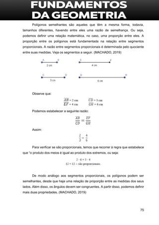 75
Polígonos semelhantes são aqueles que têm a mesma forma, todavia,
tamanhos diferentes, havendo entre eles uma razão de semelhança. Ou seja,
podemos definir uma relação matemática, no caso, uma proporção entre eles. A
proporção entre os polígonos está fundamentada na relação entre segmentos
proporcionais. A razão entre segmentos proporcionais é determinada pelo quociente
entre suas medidas. Veja os segmentos a seguir. (MACHADO, 2019)
Observe que:
Podemos estabelecer a seguinte razão:
Assim:
Para verificar se são proporcionais, temos que recorrer à regra que estabelece
que “o produto dos meios é igual ao produto dos extremos, ou seja:
De modo análogo aos segmentos proporcionais, os polígonos podem ser
semelhantes, desde que haja uma relação de proporção entre as medidas dos seus
lados. Além disso, os ângulos devem ser congruentes. A partir disso, podemos definir
mais duas propriedades. (MACHADO, 2019)
 