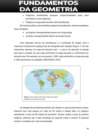 76
 Polígonos semelhantes possuem proporcionalidade entre seus
perímetros e suas diagonais.
 Polígonos congruentes também são semelhantes.
De maneira prática, para identificar polígonos semelhantes, devemos satisfazer
duas condições:
 os ângulos correspondentes devem ser congruentes;
 os lados correspondentes devem ser proporcionais.
Uma aplicação comum da semelhança é a confecção de mapas, pois é
impossível confeccionar qualquer tipo de cartografia sem redução (Figura 1). Se não
reduzirmos, teremos um mapa de tamanho real — o que é um absurdo! A solução
para isso é a escala, em que cada centímetro no mapa equivale a x centímetros em
tamanho real. Por exemplo, em uma escala 1:1000, cada centímetro no mapa equivale
a 1000 centímetros na realidade. (MACHADO, 2019)
As relações de semelhança também são válidas no caso de perímetros e áreas.
Suponha que você possua um cabo de 50 metros e deseja obter um polígono
semelhante a outro de 90 metros de perímetro. Quanto medirá o lado do primeiro
polígono, sabendo que o lado homólogo do segundo mede 5 metros? É possível
resolver o problema por meio da expressão:
 