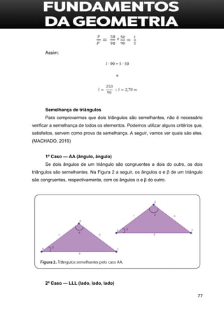 77
Assim:
Semelhança de triângulos
Para comprovarmos que dois triângulos são semelhantes, não é necessário
verificar a semelhança de todos os elementos. Podemos utilizar alguns critérios que,
satisfeitos, servem como prova da semelhança. A seguir, vamos ver quais são eles.
(MACHADO, 2019)
1º Caso — AA (ângulo, ângulo)
Se dois ângulos de um triângulo são congruentes a dois do outro, os dois
triângulos são semelhantes. Na Figura 2 a seguir, os ângulos α e β de um triângulo
são congruentes, respectivamente, com os ângulos α e β do outro.
2º Caso — LLL (lado, lado, lado)
 