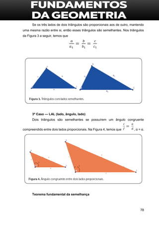 78
Se os três lados de dois triângulos são proporcionais aos de outro, mantendo
uma mesma razão entre si, então esses triângulos são semelhantes. Nos triângulos
da Figura 3 a seguir, temos que
3º Caso — LAL (lado, ângulo, lado)
Dois triângulos são semelhantes se possuírem um ângulo congruente
compreendido entre dois lados proporcionais. Na Figura 4, temos que , α = α.
Teorema fundamental da semelhança
 