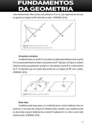 7
visto anteriormente. Mas o ponto mais próximo a P é o C, cujo segmento de reta que
os liga faz um ângulo de 90º entre ele e a reta r. (FERRAZ, 2019)
Um ponto e um plano
A distância entre um ponto P e um plano α é dada pela distância entre o ponto
P e um ponto pertencente ao plano mais próximo de P. Veja que, na Figura 3, existem
diversos pontos que pertencem ao plano α, mas apenas o ponto B é o mais próximo
de P. O segmento que une esses dois pontos faz um ângulo de 90º com o plano.
(FERRAZ, 2019)
Duas retas
A distância entre duas retas r e s é definida como a menor distância entre um
ponto de r e um ponto de s (Figura 4). Podemos dizer, também, que a distância entre
as duas retas é igual à distância de um ponto P qualquer de r e a reta s, como visto
anteriormente. (FERRAZ, 2019)
 
