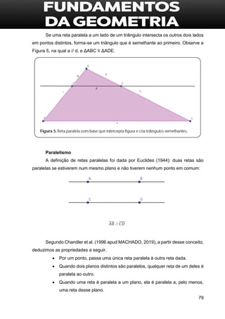 79
Se uma reta paralela a um lado de um triângulo intersecta os outros dois lados
em pontos distintos, forma-se um triângulo que é semelhante ao primeiro. Observe a
Figura 5, na qual a // d, e ΔABC ≡ ΔADE.
Paralelismo
A definição de retas paralelas foi dada por Euclides (1944): duas retas são
paralelas se estiverem num mesmo plano e não tiverem nenhum ponto em comum:
Segundo Chandler et al. (1996 apud MACHADO, 2019), a partir desse conceito,
deduzimos as propriedades a seguir.
 Por um ponto, passa uma única reta paralela à outra reta dada.
 Quando dois planos distintos são paralelos, qualquer reta de um deles é
paralela ao outro.
 Quando uma reta é paralela a um plano, ela é paralela a, pelo menos,
uma reta desse plano.
 