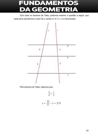 81
Com base no teorema de Tales, podemos resolver a questão a seguir, que
pede para calcularmos o valor de x, sendo a // b // c, r e s transversais.
Pelo teorema de Tales, sabemos que:
 