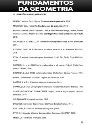 82
15 REFERÊNCIAS BIBLIOGRÁFICAS
FERRAZ, Mariana Sacrini Ayres. Fundamentos de geometria. 2019.
MACHADO, Celso Pessanha. Fundamentos de geometria. 2019.
PEIXOTO, Denise Garcia Kozlowski; LIMA, Rafaela Menezes Braga; COSTA, Walber
Christiano Lima da. Geometria: uma abordagem histórica e lúdica em sala de aula.
2018.
ANDREESCU, T.; ENESCU, B. Mathematical olympiad treasures. Basel: Birkhäuser,
2004.
AZEVEDO FILHO, M. F. Geometria euclidiana espacial. 3. ed. Fortaleza: EdUECE,
2015.
ÁVILA, G. Analise matematica para licenciatura. 3. ed. São Paulo: Edgard Blücher,
2006.
BOSTOCK, L. et al. GCSE higher mathematics: a full course. 2nd ed. Cheltenham:
Nelson Thornes, 1996.
BOSTOCK, L. et al. GCSE higher mathematics. Cheltenham: Stanley Thornes, 1996.
BRASIL. Ministerio da Educacao. Objetos educacionais. 2019.
CASTRO, J. V. B. J. Poliedros côncavos e convexos. 2014.
CHANDLER, S. et al. GCSE higher mathematics. Cheltenham: Stanley Thornes, 1996.
CLUBES DE MATEMATICA DA OBMEP. Ângulo central e ângulo inscrito: deducao
darelacao. 2019.
COLÉGIO WEB. Perpendicularismo. 2012.
EUCLIDES. Elementos de geometria. São Paulo: Edições Cultura, 1944.
ESPLUGAS, R. Fórmulas de áreas de polígonos. [2010].
EVES, H. Introdução à história da matemática. Campinas: UNICAMP, 1995.
FRIEDLI, S. Sólidos de revolução. 2016.
 