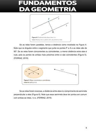 8
Se as retas forem paralelas, temos a distância como mostrada na Figura 4.
Note que os ângulos entre o segmento que junta os pontos P e A e as retas são de
90º. Se as retas forem concorrentes ou coincidentes, a menor distância entre elas é
nula, pois os pontos de ambas mais próximos entre si são coincidentes (Figura 5).
(FERRAZ, 2019)
Se as retas forem reversas, a distância entre elas é o comprimento da semirreta
perpendicular a elas (Figura 6). Note que essa semirreta deve ter pontos em comum
com ambas as retas, r e s. (FERRAZ, 2019)
 