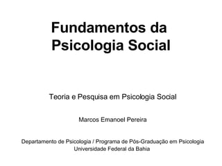 Fundamentos da  Psicologia Social Teoria e Pesquisa em Psicologia Social Marcos Emanoel Pereira Departamento de Psicologia / Programa de Pós-Graduação em Psicologia Universidade Federal da Bahia   