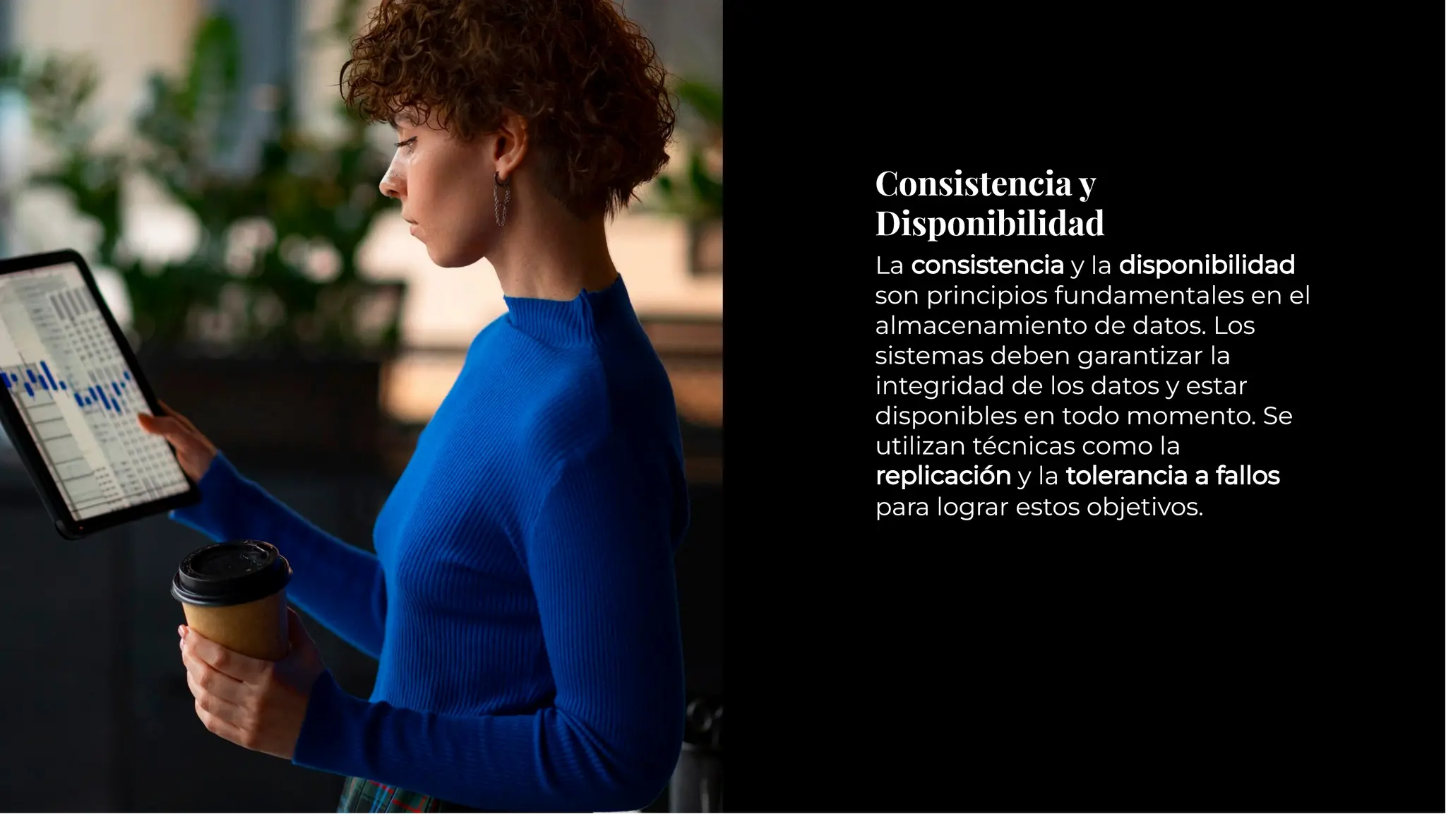 Consistencia y
Disponibilidad
Consistencia y
Disponibilidad
La consistencia y la disponibilidad
son principios fundamentales en el
almacenamiento de datos. Los
sistemas deben garantizar la
integridad de los datos y estar
disponibles en todo momento. Se
utilizan técnicas como la
replicación y la tolerancia a fallos
para lograr estos objetivos.
La consistencia y la disponibilidad
son principios fundamentales en el
almacenamiento de datos. Los
sistemas deben garantizar la
integridad de los datos y estar
disponibles en todo momento. Se
utilizan técnicas como la
replicación y la tolerancia a fallos
para lograr estos objetivos.
 