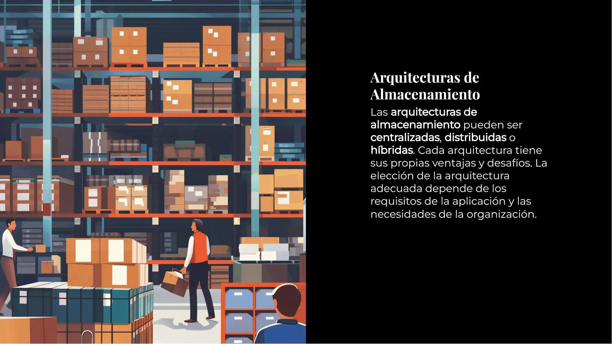 Arquitecturas de
Almacenamiento
Arquitecturas de
Almacenamiento
Las arquitecturas de
almacenamiento pueden ser
centralizadas, distribuidas o
híbridas. Cada arquitectura tiene
sus propias ventajas y desafíos. La
elección de la arquitectura
adecuada depende de los
requisitos de la aplicación y las
necesidades de la organización.
Las arquitecturas de
almacenamiento pueden ser
centralizadas, distribuidas o
híbridas. Cada arquitectura tiene
sus propias ventajas y desafíos. La
elección de la arquitectura
adecuada depende de los
requisitos de la aplicación y las
necesidades de la organización.
 