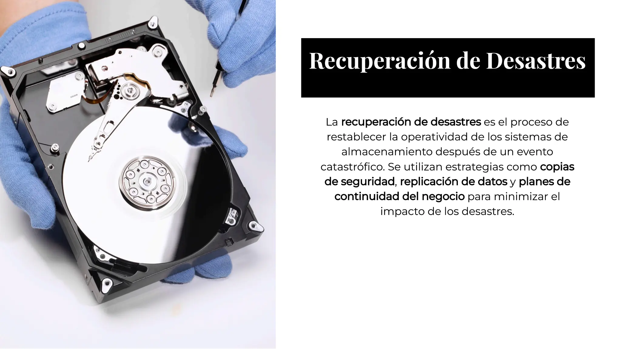 Recuperación de Desastres
Recuperación de Desastres
La recuperación de desastres es el proceso de
restablecer la operatividad de los sistemas de
almacenamiento después de un evento
catastróﬁco. Se utilizan estrategias como copias
de seguridad, replicación de datos y planes de
continuidad del negocio para minimizar el
impacto de los desastres.
La recuperación de desastres es el proceso de
restablecer la operatividad de los sistemas de
almacenamiento después de un evento
catastróﬁco. Se utilizan estrategias como copias
de seguridad, replicación de datos y planes de
continuidad del negocio para minimizar el
impacto de los desastres.
 