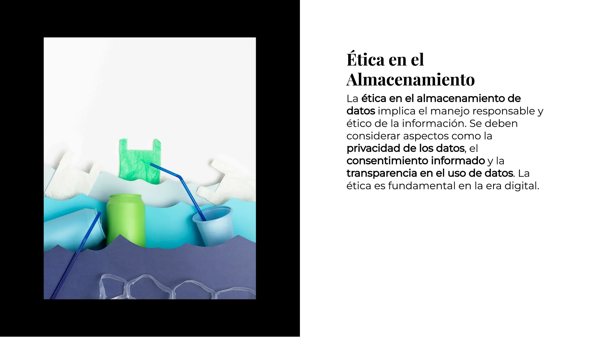 Ética en el
Almacenamiento
Ética en el
Almacenamiento
La ética en el almacenamiento de
datos implica el manejo responsable y
ético de la información. Se deben
considerar aspectos como la
privacidad de los datos, el
consentimiento informado y la
transparencia en el uso de datos. La
ética es fundamental en la era digital.
La ética en el almacenamiento de
datos implica el manejo responsable y
ético de la información. Se deben
considerar aspectos como la
privacidad de los datos, el
consentimiento informado y la
transparencia en el uso de datos. La
ética es fundamental en la era digital.
 