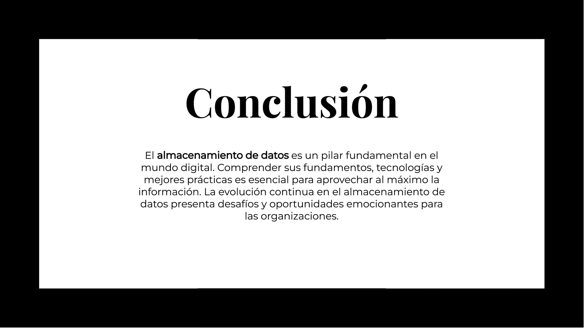 Conclusión
Conclusión
El almacenamiento de datos es un pilar fundamental en el
mundo digital. Comprender sus fundamentos, tecnologías y
mejores prácticas es esencial para aprovechar al máximo la
información. La evolución continua en el almacenamiento de
datos presenta desafíos y oportunidades emocionantes para
las organizaciones.
El almacenamiento de datos es un pilar fundamental en el
mundo digital. Comprender sus fundamentos, tecnologías y
mejores prácticas es esencial para aprovechar al máximo la
información. La evolución continua en el almacenamiento de
datos presenta desafíos y oportunidades emocionantes para
las organizaciones.
 