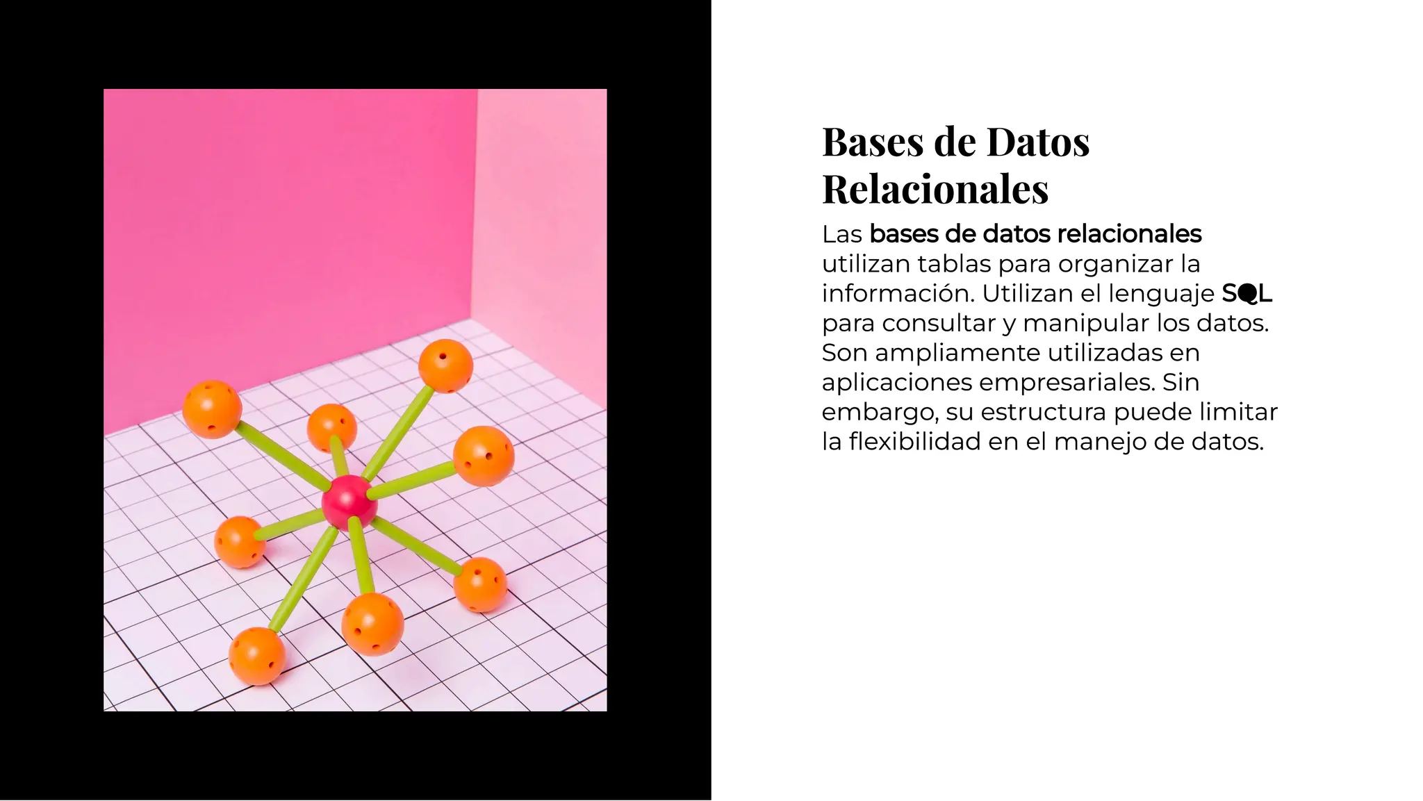 Bases de Datos
Relacionales
Bases de Datos
Relacionales
Las bases de datos relacionales
utilizan tablas para organizar la
información. Utilizan el lenguaje SQL
para consultar y manipular los datos.
Son ampliamente utilizadas en
aplicaciones empresariales. Sin
embargo, su estructura puede limitar
la ﬂexibilidad en el manejo de datos.
Las bases de datos relacionales
utilizan tablas para organizar la
información. Utilizan el lenguaje SQL
para consultar y manipular los datos.
Son ampliamente utilizadas en
aplicaciones empresariales. Sin
embargo, su estructura puede limitar
la ﬂexibilidad en el manejo de datos.
 