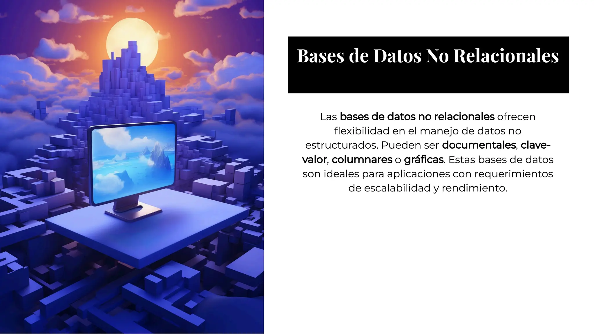 Bases de Datos No Relacionales
Bases de Datos No Relacionales
Las bases de datos no relacionales ofrecen
ﬂexibilidad en el manejo de datos no
estructurados. Pueden ser documentales, clave-
valor, columnares o gráﬁcas. Estas bases de datos
son ideales para aplicaciones con requerimientos
de escalabilidad y rendimiento.
Las bases de datos no relacionales ofrecen
ﬂexibilidad en el manejo de datos no
estructurados. Pueden ser documentales, clave-
valor, columnares o gráﬁcas. Estas bases de datos
son ideales para aplicaciones con requerimientos
de escalabilidad y rendimiento.
 