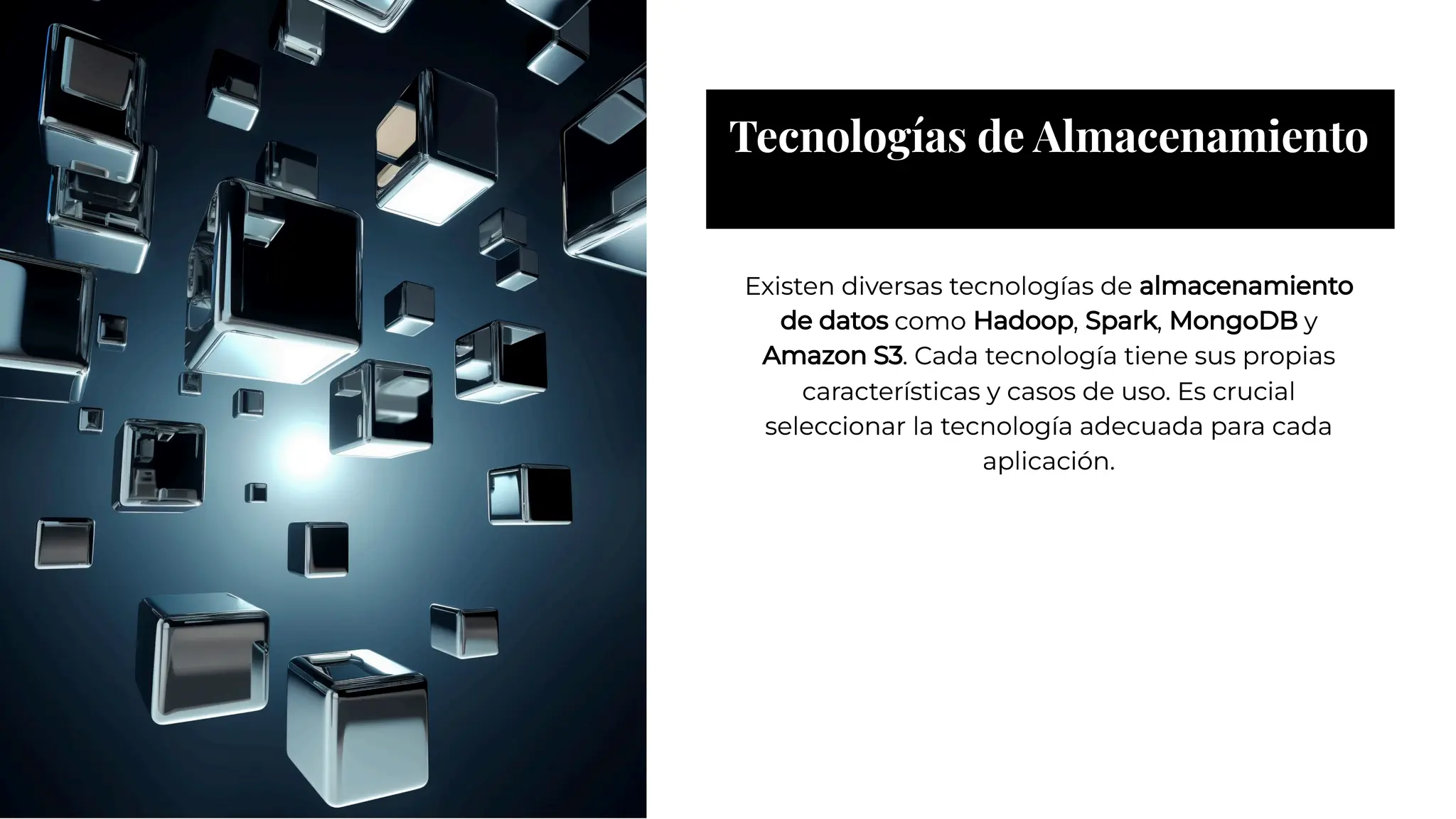 Tecnologías de Almacenamiento
Tecnologías de Almacenamiento
Existen diversas tecnologías de almacenamiento
de datos como Hadoop, Spark, MongoDB y
Amazon S3. Cada tecnología tiene sus propias
características y casos de uso. Es crucial
seleccionar la tecnología adecuada para cada
aplicación.
Existen diversas tecnologías de almacenamiento
de datos como Hadoop, Spark, MongoDB y
Amazon S3. Cada tecnología tiene sus propias
características y casos de uso. Es crucial
seleccionar la tecnología adecuada para cada
aplicación.
 