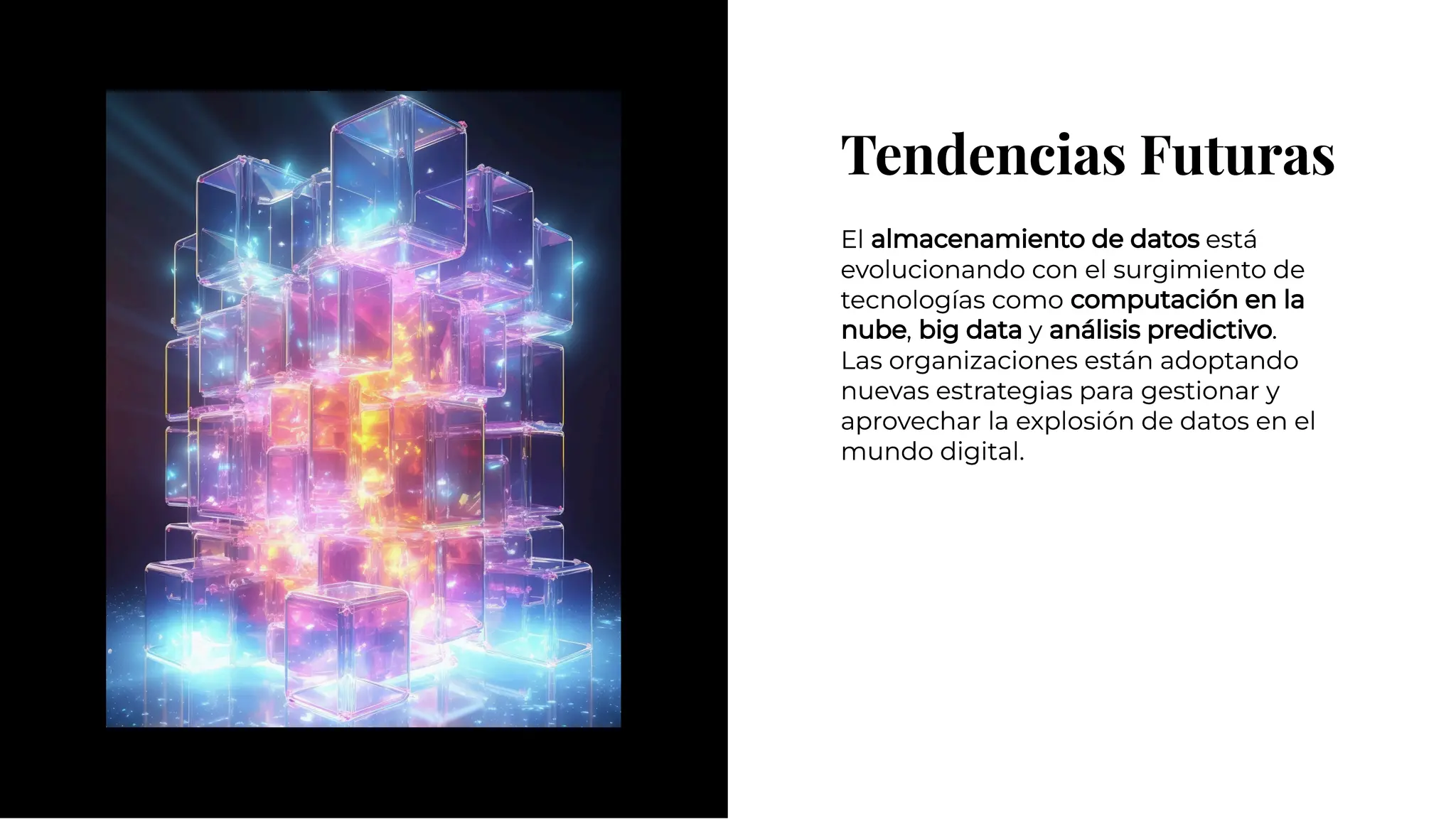 Tendencias Futuras
Tendencias Futuras
El almacenamiento de datos está
evolucionando con el surgimiento de
tecnologías como computación en la
nube, big data y análisis predictivo.
Las organizaciones están adoptando
nuevas estrategias para gestionar y
aprovechar la explosión de datos en el
mundo digital.
El almacenamiento de datos está
evolucionando con el surgimiento de
tecnologías como computación en la
nube, big data y análisis predictivo.
Las organizaciones están adoptando
nuevas estrategias para gestionar y
aprovechar la explosión de datos en el
mundo digital.
 