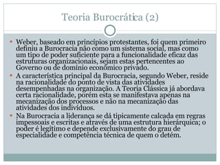 Teoria Burocrática (2) Weber, baseado em princípios protestantes, foi quem primeiro definiu a Burocracia não como um sistema social, mas como um tipo de poder suficiente para a funcionalidade eficaz das estruturas organizacionais, sejam estas pertencentes ao Governo ou de domínio econômico privado.  A característica principal da Burocracia, segundo Weber, reside na racionalidade do ponto de vista das atividades desempenhadas na organização. A Teoria Clássica já abordava certa racionalidade, porém esta se manifestava apenas na mecanização dos processos e não na mecanização das atividades dos indivíduos.  Na Burocracia a liderança se dá tipicamente calcada em regras impessoais e escritas e através de uma estrutura hierárquica; o poder é legítimo e depende exclusivamente do grau de especialidade e competência técnica de quem o detém. 